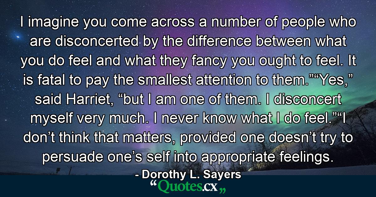 I imagine you come across a number of people who are disconcerted by the difference between what you do feel and what they fancy you ought to feel. It is fatal to pay the smallest attention to them.”“Yes,” said Harriet, “but I am one of them. I disconcert myself very much. I never know what I do feel.”“I don’t think that matters, provided one doesn’t try to persuade one’s self into appropriate feelings. - Quote by Dorothy L. Sayers