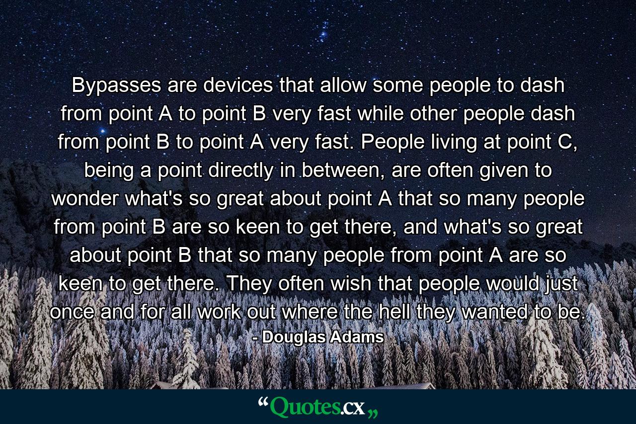 Bypasses are devices that allow some people to dash from point A to point B very fast while other people dash from point B to point A very fast. People living at point C, being a point directly in between, are often given to wonder what's so great about point A that so many people from point B are so keen to get there, and what's so great about point B that so many people from point A are so keen to get there. They often wish that people would just once and for all work out where the hell they wanted to be. - Quote by Douglas Adams