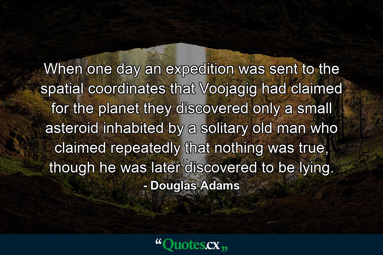 When one day an expedition was sent to the spatial coordinates that Voojagig had claimed for the planet they discovered only a small asteroid inhabited by a solitary old man who claimed repeatedly that nothing was true, though he was later discovered to be lying. - Quote by Douglas Adams