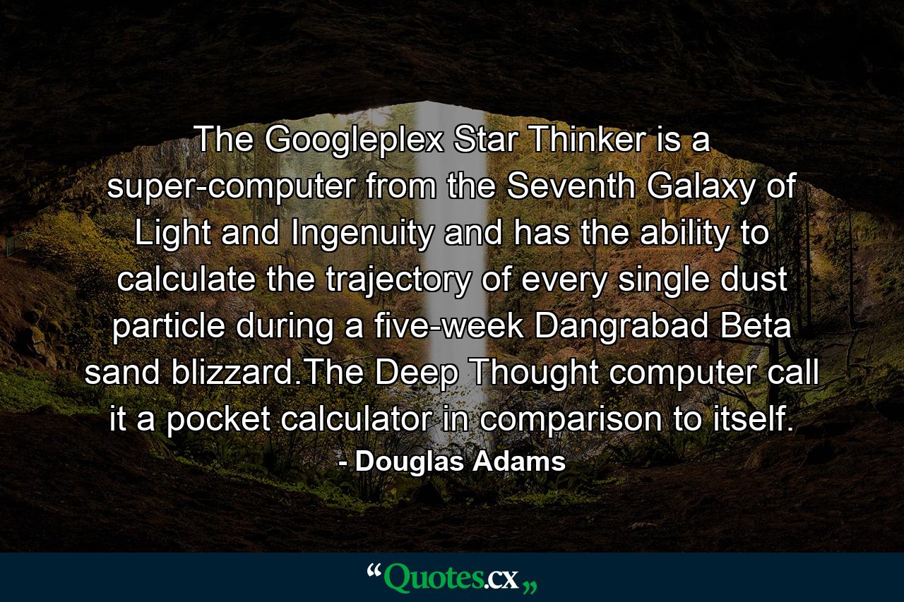 The Googleplex Star Thinker is a super-computer from the Seventh Galaxy of Light and Ingenuity and has the ability to calculate the trajectory of every single dust particle during a five-week Dangrabad Beta sand blizzard.The Deep Thought computer call it a pocket calculator in comparison to itself. - Quote by Douglas Adams