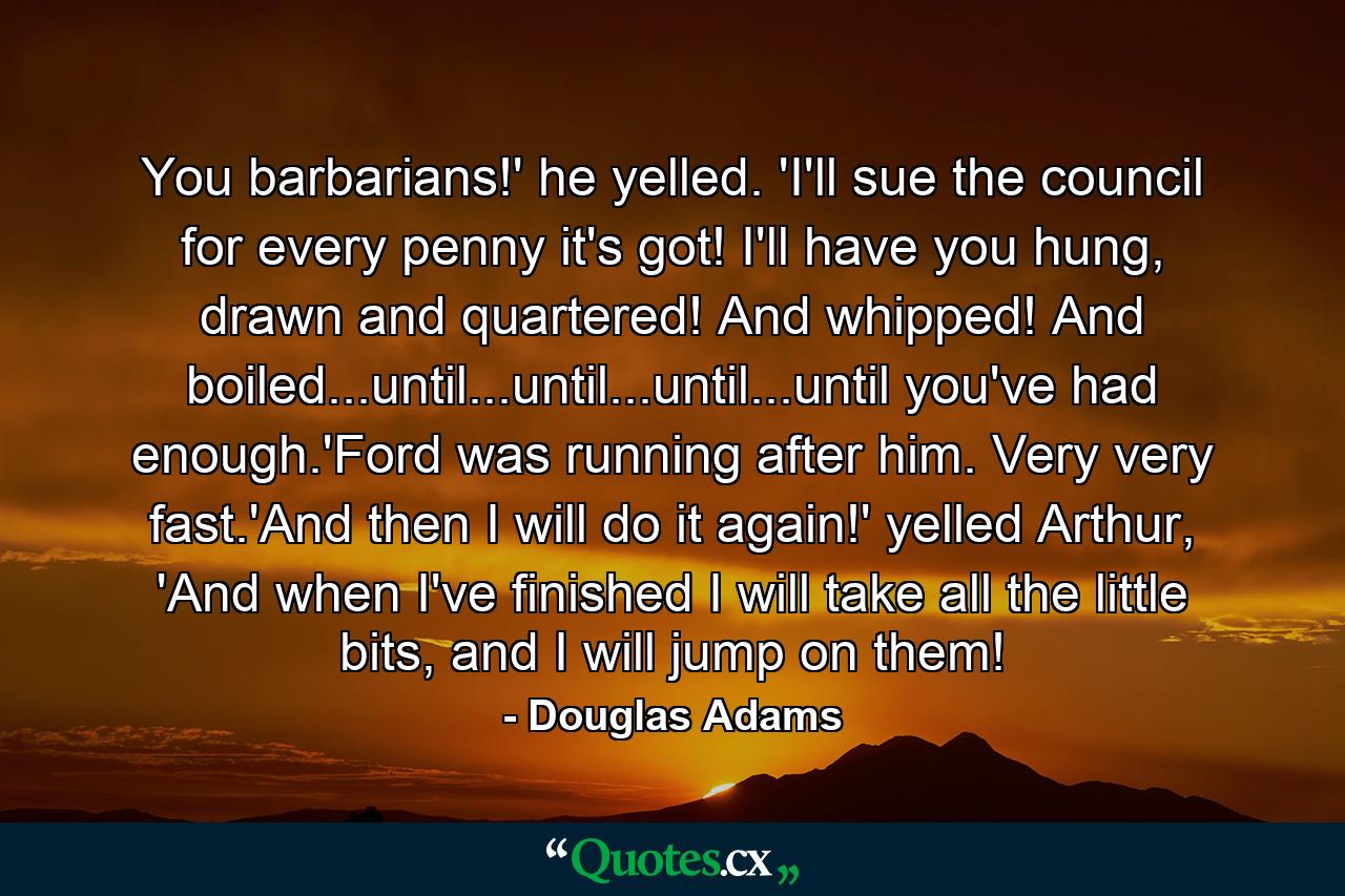 You barbarians!' he yelled. 'I'll sue the council for every penny it's got! I'll have you hung, drawn and quartered! And whipped! And boiled...until...until...until...until you've had enough.'Ford was running after him. Very very fast.'And then I will do it again!' yelled Arthur, 'And when I've finished I will take all the little bits, and I will jump on them! - Quote by Douglas Adams