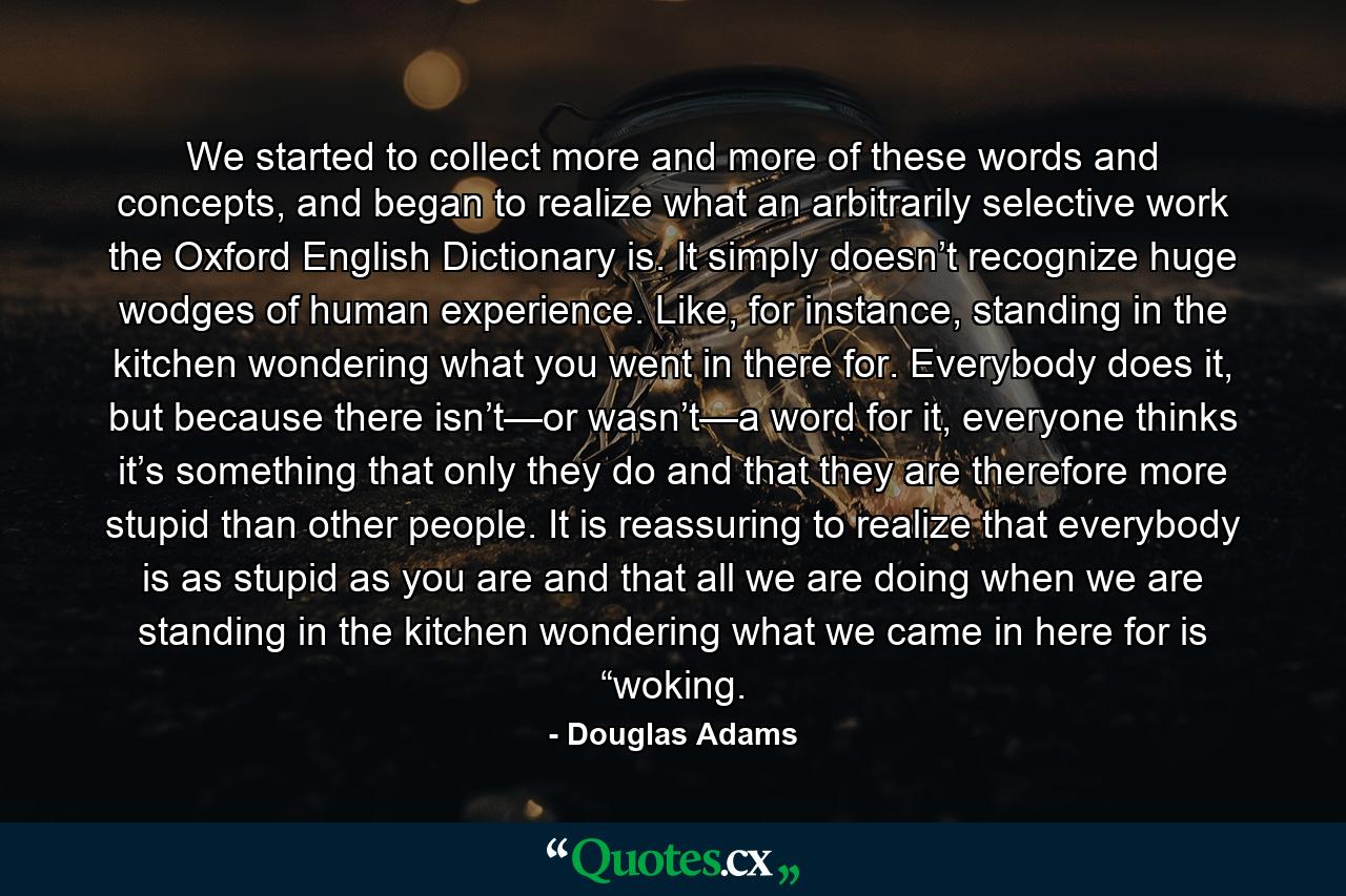 We started to collect more and more of these words and concepts, and began to realize what an arbitrarily selective work the Oxford English Dictionary is. It simply doesn’t recognize huge wodges of human experience. Like, for instance, standing in the kitchen wondering what you went in there for. Everybody does it, but because there isn’t—or wasn’t—a word for it, everyone thinks it’s something that only they do and that they are therefore more stupid than other people. It is reassuring to realize that everybody is as stupid as you are and that all we are doing when we are standing in the kitchen wondering what we came in here for is “woking. - Quote by Douglas Adams