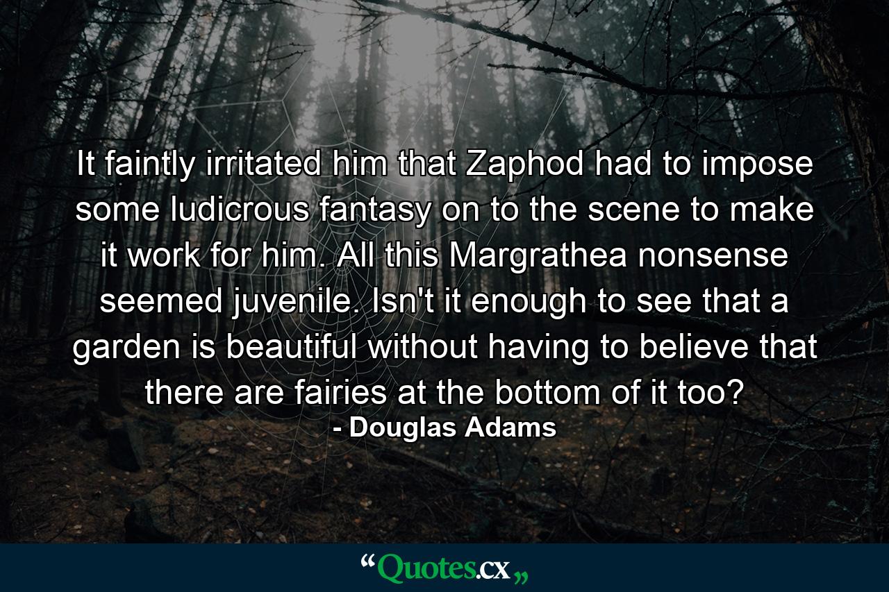 It faintly irritated him that Zaphod had to impose some ludicrous fantasy on to the scene to make it work for him. All this Margrathea nonsense seemed juvenile. Isn't it enough to see that a garden is beautiful without having to believe that there are fairies at the bottom of it too? - Quote by Douglas Adams