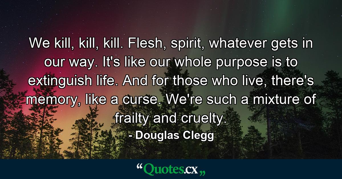 We kill, kill, kill. Flesh, spirit, whatever gets in our way. It's like our whole purpose is to extinguish life. And for those who live, there's memory, like a curse. We're such a mixture of frailty and cruelty. - Quote by Douglas Clegg