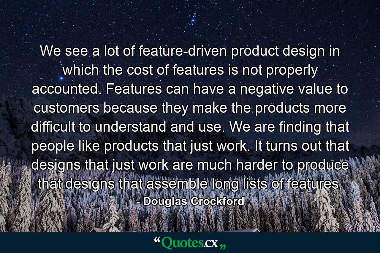 We see a lot of feature-driven product design in which the cost of features is not properly accounted. Features can have a negative value to customers because they make the products more difficult to understand and use. We are finding that people like products that just work. It turns out that designs that just work are much harder to produce that designs that assemble long lists of features. - Quote by Douglas Crockford