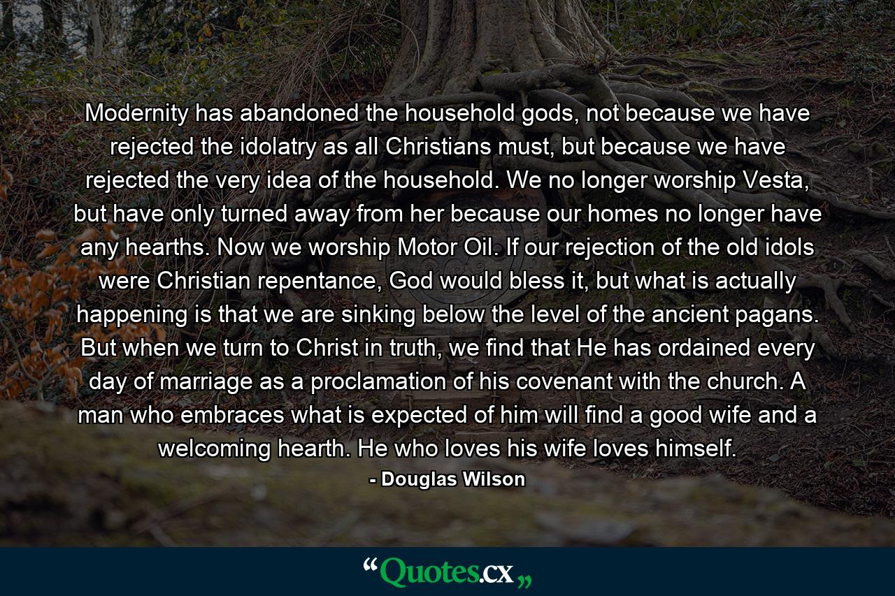 Modernity has abandoned the household gods, not because we have rejected the idolatry as all Christians must, but because we have rejected the very idea of the household. We no longer worship Vesta, but have only turned away from her because our homes no longer have any hearths. Now we worship Motor Oil. If our rejection of the old idols were Christian repentance, God would bless it, but what is actually happening is that we are sinking below the level of the ancient pagans. But when we turn to Christ in truth, we find that He has ordained every day of marriage as a proclamation of his covenant with the church. A man who embraces what is expected of him will find a good wife and a welcoming hearth. He who loves his wife loves himself. - Quote by Douglas Wilson