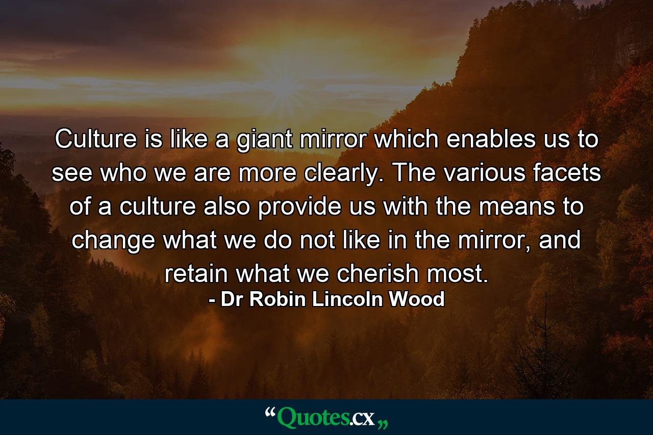 Culture is like a giant mirror which enables us to see who we are more clearly. The various facets of a culture also provide us with the means to change what we do not like in the mirror, and retain what we cherish most. - Quote by Dr Robin Lincoln Wood