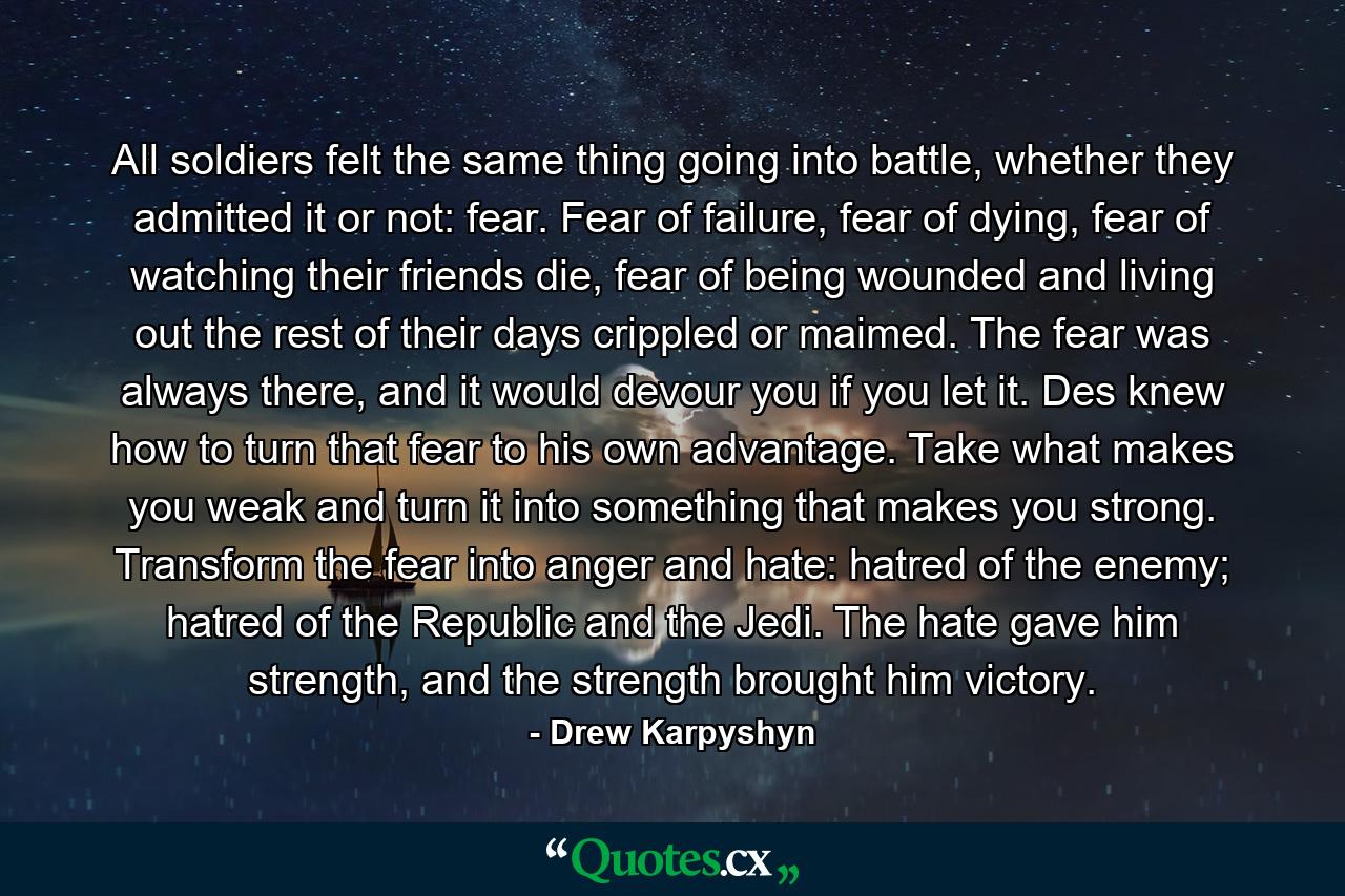 All soldiers felt the same thing going into battle, whether they admitted it or not: fear. Fear of failure, fear of dying, fear of watching their friends die, fear of being wounded and living out the rest of their days crippled or maimed. The fear was always there, and it would devour you if you let it. Des knew how to turn that fear to his own advantage. Take what makes you weak and turn it into something that makes you strong. Transform the fear into anger and hate: hatred of the enemy; hatred of the Republic and the Jedi. The hate gave him strength, and the strength brought him victory. - Quote by Drew Karpyshyn