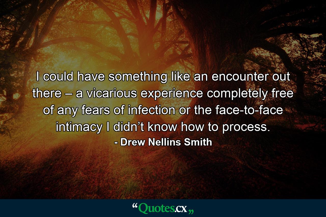 I could have something like an encounter out there – a vicarious experience completely free of any fears of infection or the face-to-face intimacy I didn’t know how to process. - Quote by Drew Nellins Smith