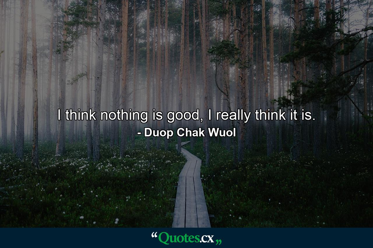 I think nothing is good, I really think it is. - Quote by Duop Chak Wuol