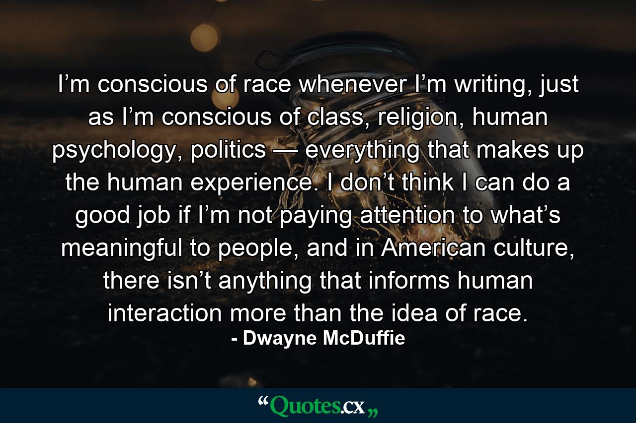 I’m conscious of race whenever I’m writing, just as I’m conscious of class, religion, human psychology, politics — everything that makes up the human experience. I don’t think I can do a good job if I’m not paying attention to what’s meaningful to people, and in American culture, there isn’t anything that informs human interaction more than the idea of race. - Quote by Dwayne McDuffie