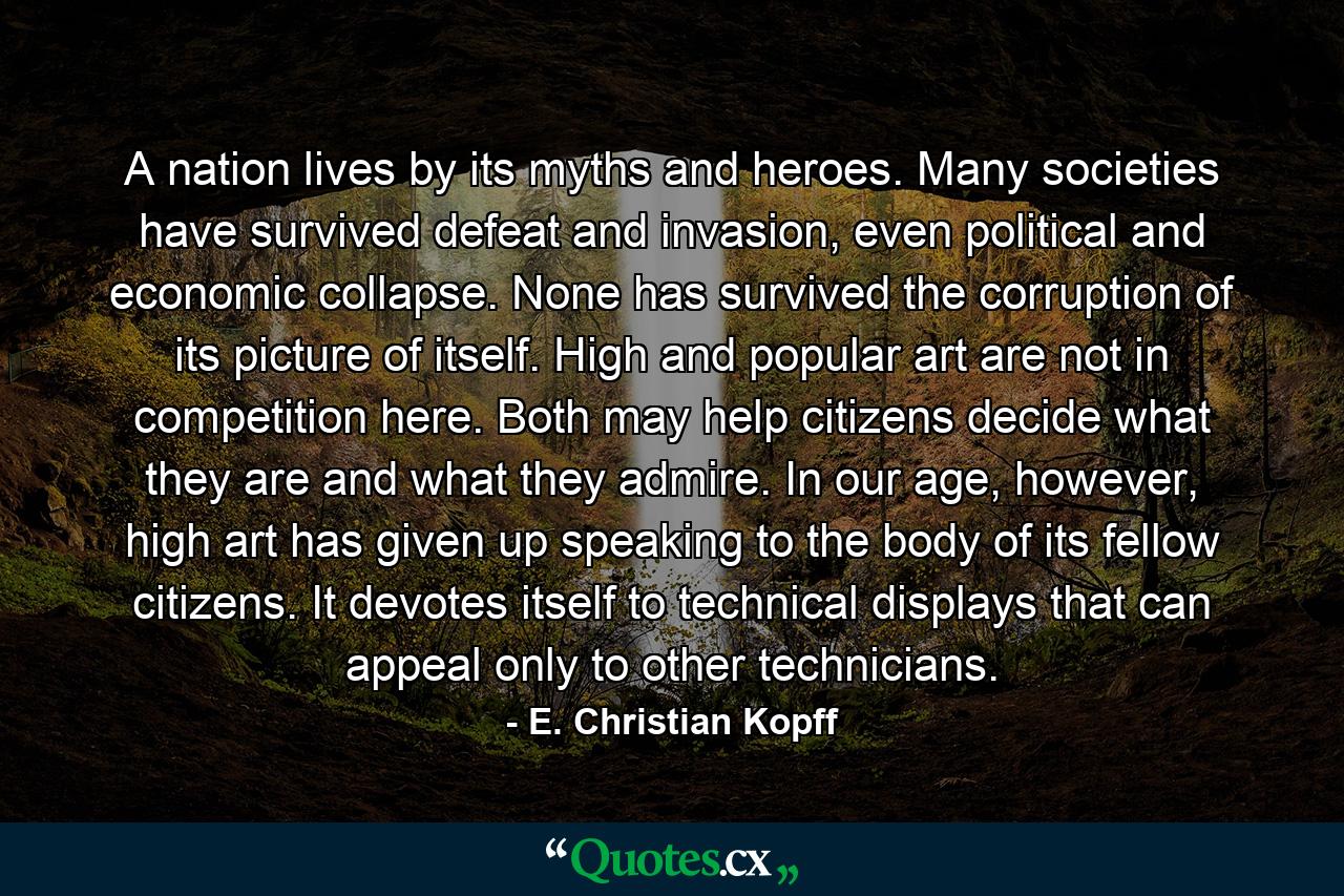 A nation lives by its myths and heroes. Many societies have survived defeat and invasion, even political and economic collapse. None has survived the corruption of its picture of itself. High and popular art are not in competition here. Both may help citizens decide what they are and what they admire. In our age, however, high art has given up speaking to the body of its fellow citizens. It devotes itself to technical displays that can appeal only to other technicians. - Quote by E. Christian Kopff