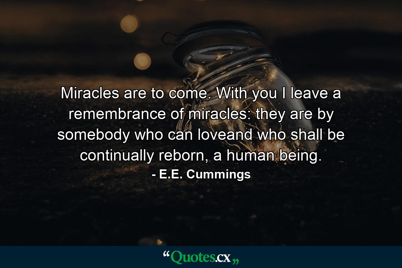 Miracles are to come. With you I leave a remembrance of miracles: they are by somebody who can loveand who shall be continually reborn, a human being. - Quote by E.E. Cummings