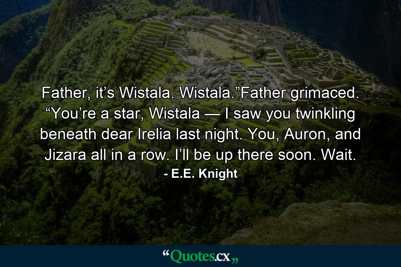 Father, it’s Wistala. Wistala.”Father grimaced. “You’re a star, Wistala — I saw you twinkling beneath dear Irelia last night. You, Auron, and Jizara all in a row. I’ll be up there soon. Wait. - Quote by E.E. Knight