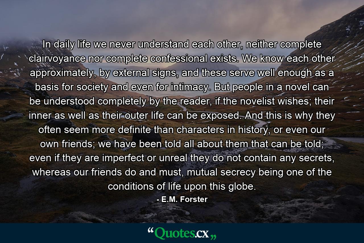 In daily life we never understand each other, neither complete clairvoyance nor complete confessional exists. We know each other approximately, by external signs, and these serve well enough as a basis for society and even for intimacy. But people in a novel can be understood completely by the reader, if the novelist wishes; their inner as well as their outer life can be exposed. And this is why they often seem more definite than characters in history, or even our own friends; we have been told all about them that can be told; even if they are imperfect or unreal they do not contain any secrets, whereas our friends do and must, mutual secrecy being one of the conditions of life upon this globe. - Quote by E.M. Forster