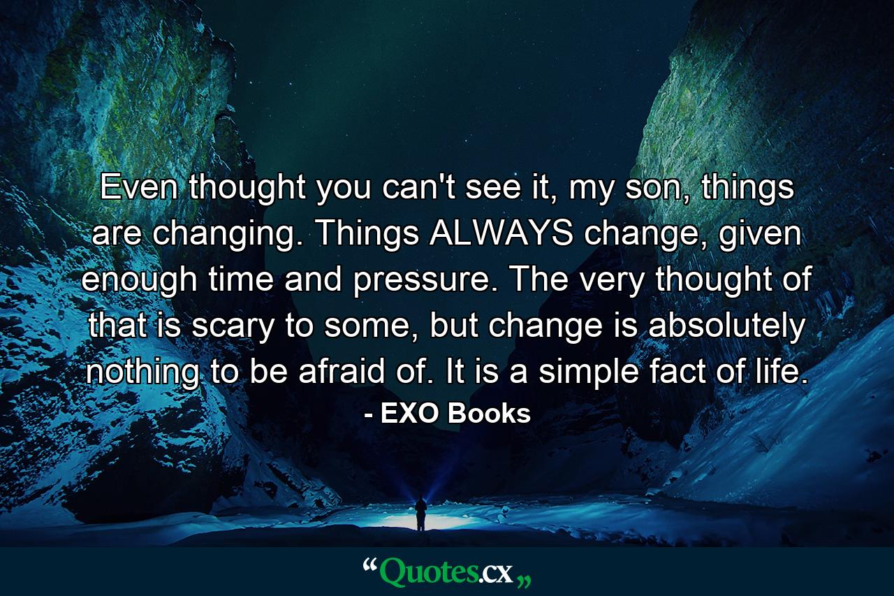 Even thought you can't see it, my son, things are changing. Things ALWAYS change, given enough time and pressure. The very thought of that is scary to some, but change is absolutely nothing to be afraid of. It is a simple fact of life. - Quote by EXO Books