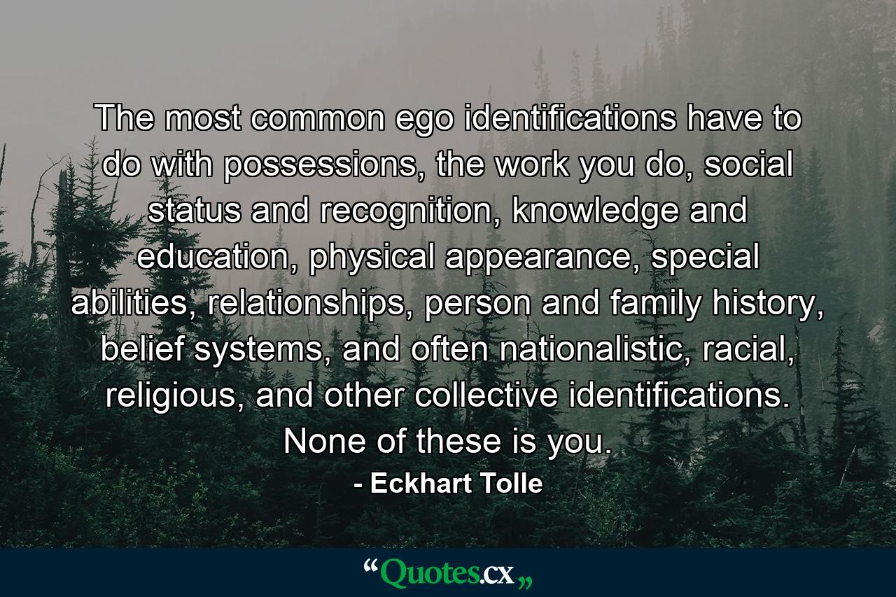 The most common ego identifications have to do with possessions, the work you do, social status and recognition, knowledge and education, physical appearance, special abilities, relationships, person and family history, belief systems, and often nationalistic, racial, religious, and other collective identifications. None of these is you. - Quote by Eckhart Tolle