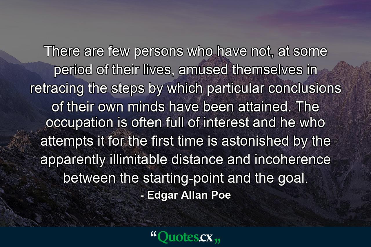 There are few persons who have not, at some period of their lives, amused themselves in retracing the steps by which particular conclusions of their own minds have been attained. The occupation is often full of interest and he who attempts it for the first time is astonished by the apparently illimitable distance and incoherence between the starting-point and the goal. - Quote by Edgar Allan Poe