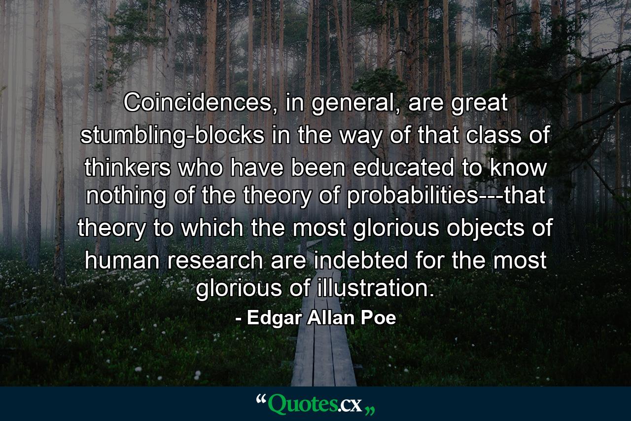 Coincidences, in general, are great stumbling-blocks in the way of that class of thinkers who have been educated to know nothing of the theory of probabilities---that theory to which the most glorious objects of human research are indebted for the most glorious of illustration. - Quote by Edgar Allan Poe