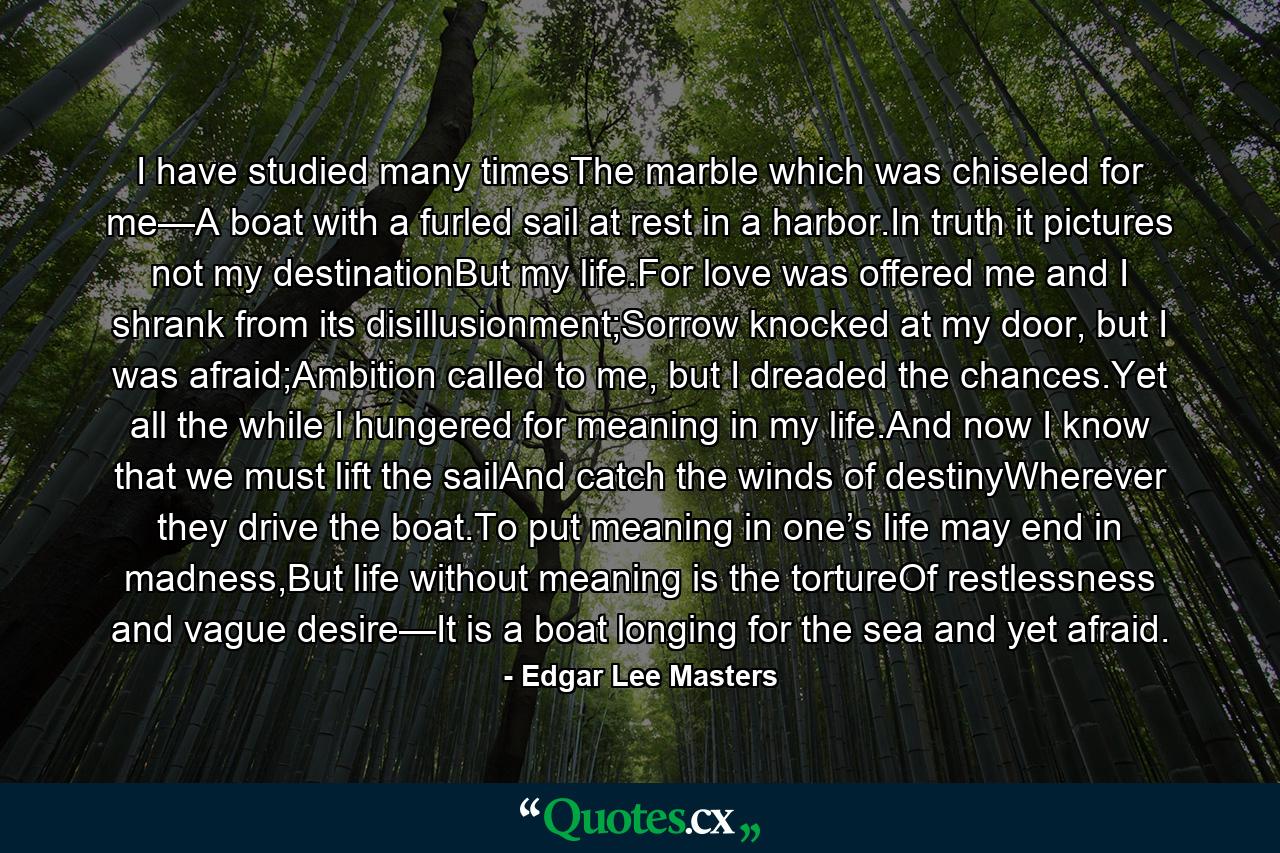 I have studied many timesThe marble which was chiseled for me—A boat with a furled sail at rest in a harbor.In truth it pictures not my destinationBut my life.For love was offered me and I shrank from its disillusionment;Sorrow knocked at my door, but I was afraid;Ambition called to me, but I dreaded the chances.Yet all the while I hungered for meaning in my life.And now I know that we must lift the sailAnd catch the winds of destinyWherever they drive the boat.To put meaning in one’s life may end in madness,But life without meaning is the tortureOf restlessness and vague desire—It is a boat longing for the sea and yet afraid. - Quote by Edgar Lee Masters