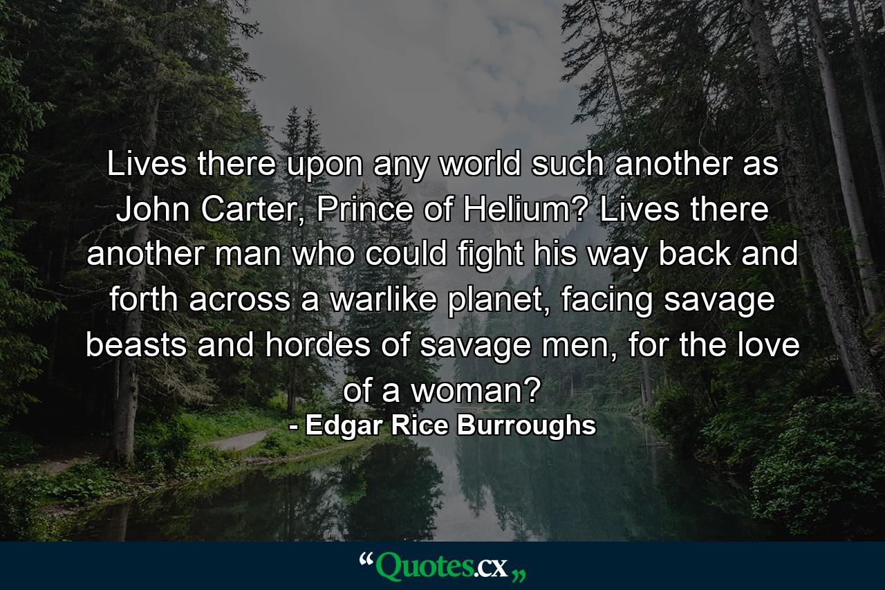 Lives there upon any world such another as John Carter, Prince of Helium? Lives there another man who could fight his way back and forth across a warlike planet, facing savage beasts and hordes of savage men, for the love of a woman? - Quote by Edgar Rice Burroughs