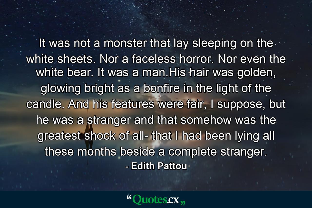 It was not a monster that lay sleeping on the white sheets. Nor a faceless horror. Nor even the white bear. It was a man.His hair was golden, glowing bright as a bonfire in the light of the candle. And his features were fair, I suppose, but he was a stranger and that somehow was the greatest shock of all- that I had been lying all these months beside a complete stranger. - Quote by Edith Pattou