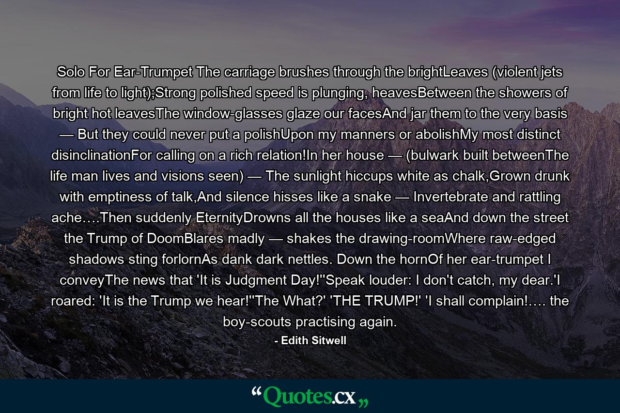 Solo For Ear-Trumpet The carriage brushes through the brightLeaves (violent jets from life to light);Strong polished speed is plunging, heavesBetween the showers of bright hot leavesThe window-glasses glaze our facesAnd jar them to the very basis — But they could never put a polishUpon my manners or abolishMy most distinct disinclinationFor calling on a rich relation!In her house — (bulwark built betweenThe life man lives and visions seen) — The sunlight hiccups white as chalk,Grown drunk with emptiness of talk,And silence hisses like a snake — Invertebrate and rattling ache….Then suddenly EternityDrowns all the houses like a seaAnd down the street the Trump of DoomBlares madly — shakes the drawing-roomWhere raw-edged shadows sting forlornAs dank dark nettles. Down the hornOf her ear-trumpet I conveyThe news that 'It is Judgment Day!''Speak louder: I don't catch, my dear.'I roared: 'It is the Trump we hear!''The What?' 'THE TRUMP!' 'I shall complain!…. the boy-scouts practising again. - Quote by Edith Sitwell