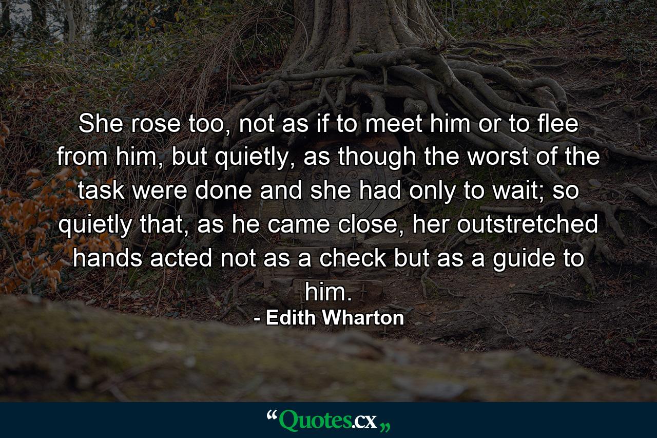 She rose too, not as if to meet him or to flee from him, but quietly, as though the worst of the task were done and she had only to wait; so quietly that, as he came close, her outstretched hands acted not as a check but as a guide to him. - Quote by Edith Wharton