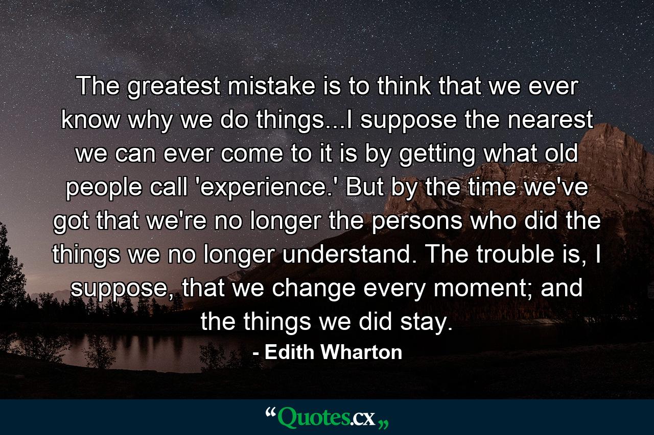 The greatest mistake is to think that we ever know why we do things...I suppose the nearest we can ever come to it is by getting what old people call 'experience.' But by the time we've got that we're no longer the persons who did the things we no longer understand. The trouble is, I suppose, that we change every moment; and the things we did stay. - Quote by Edith Wharton