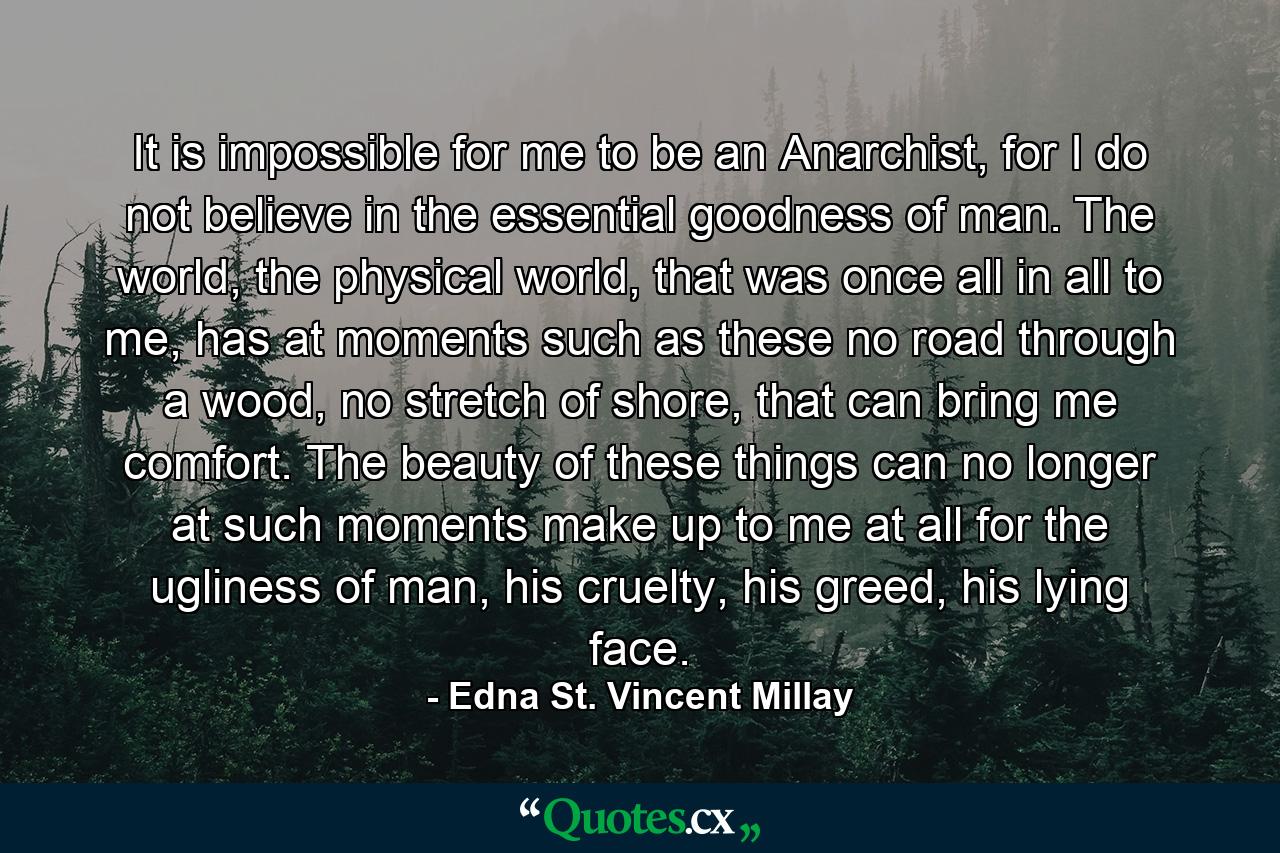 It is impossible for me to be an Anarchist, for I do not believe in the essential goodness of man. The world, the physical world, that was once all in all to me, has at moments such as these no road through a wood, no stretch of shore, that can bring me comfort. The beauty of these things can no longer at such moments make up to me at all for the ugliness of man, his cruelty, his greed, his lying face. - Quote by Edna St. Vincent Millay