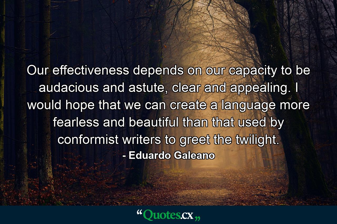 Our effectiveness depends on our capacity to be audacious and astute, clear and appealing. I would hope that we can create a language more fearless and beautiful than that used by conformist writers to greet the twilight. - Quote by Eduardo Galeano