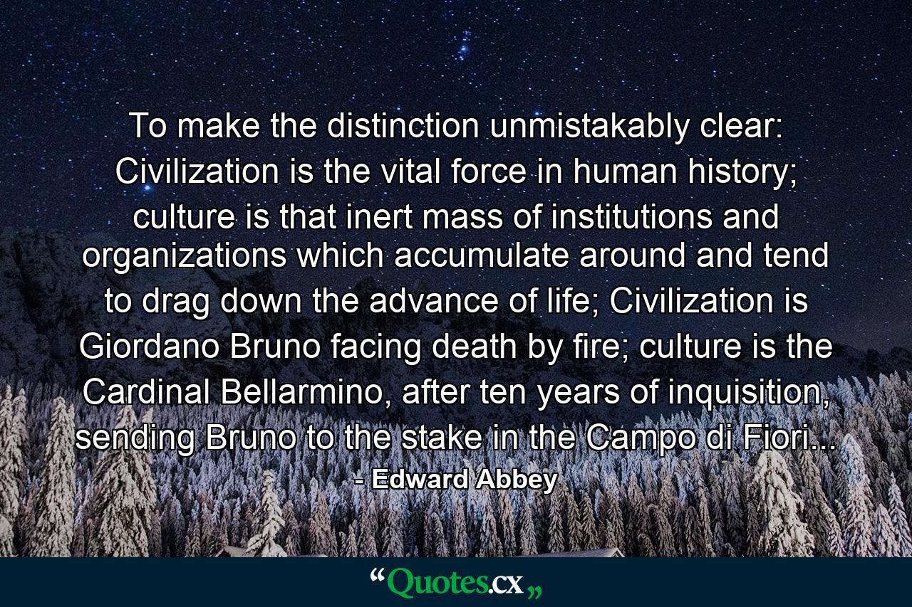 To make the distinction unmistakably clear: Civilization is the vital force in human history; culture is that inert mass of institutions and organizations which accumulate around and tend to drag down the advance of life; Civilization is Giordano Bruno facing death by fire; culture is the Cardinal Bellarmino, after ten years of inquisition, sending Bruno to the stake in the Campo di Fiori... - Quote by Edward Abbey