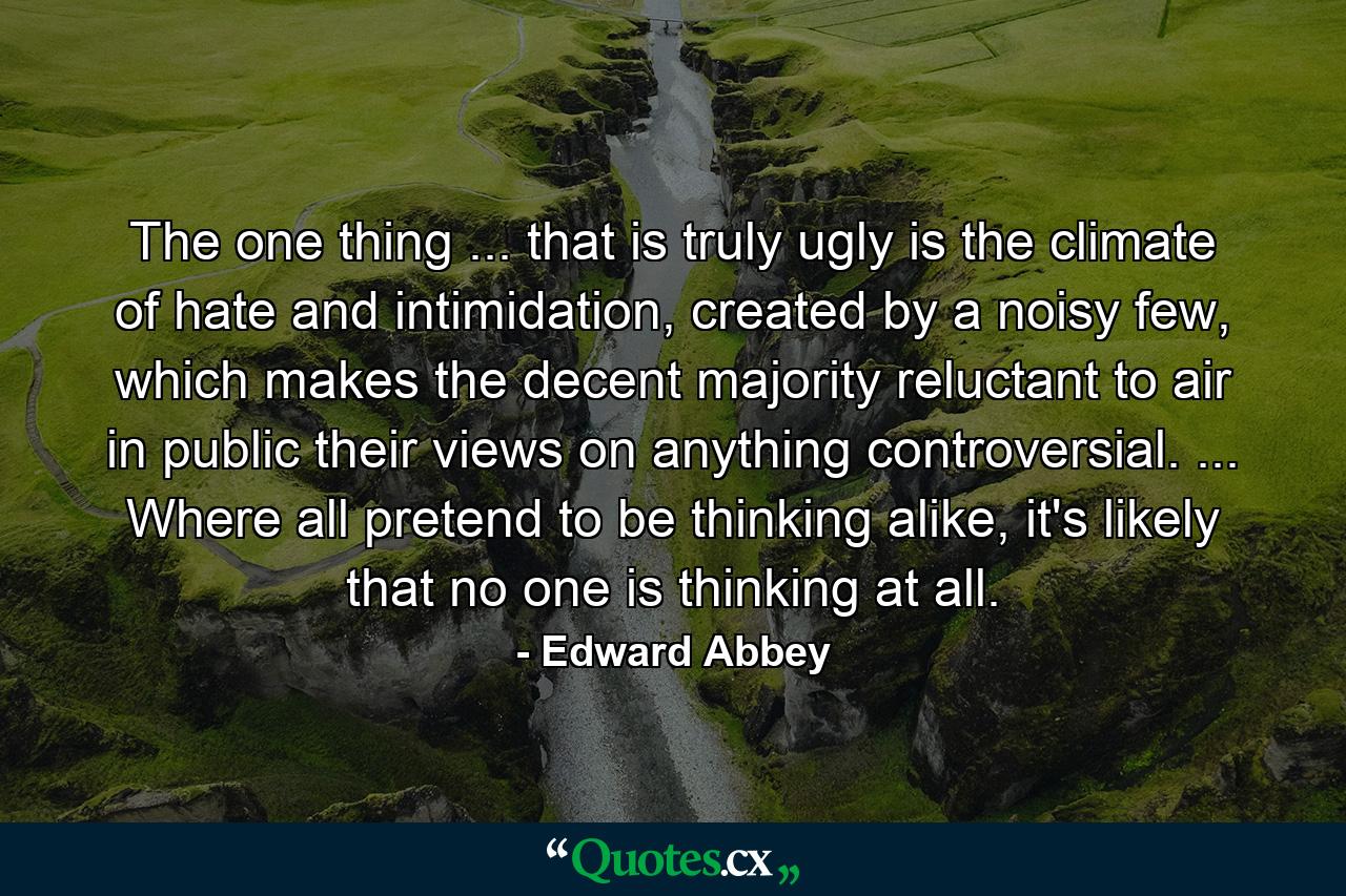 The one thing ... that is truly ugly is the climate of hate and intimidation, created by a noisy few, which makes the decent majority reluctant to air in public their views on anything controversial. ... Where all pretend to be thinking alike, it's likely that no one is thinking at all. - Quote by Edward Abbey