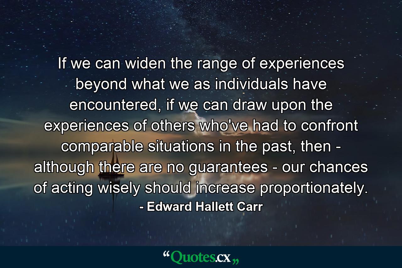 If we can widen the range of experiences beyond what we as individuals have encountered, if we can draw upon the experiences of others who've had to confront comparable situations in the past, then - although there are no guarantees - our chances of acting wisely should increase proportionately. - Quote by Edward Hallett Carr