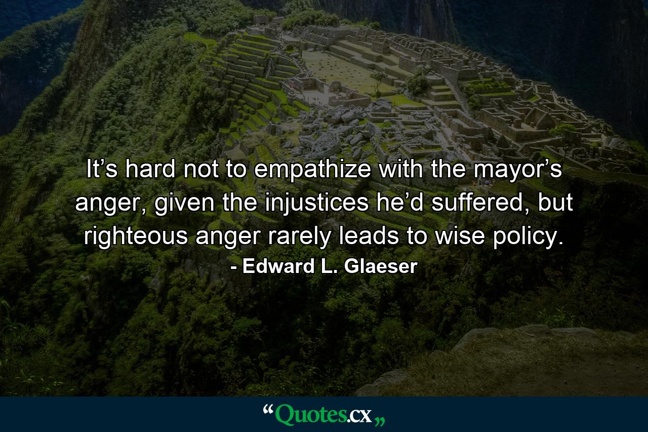 It’s hard not to empathize with the mayor’s anger, given the injustices he’d suffered, but righteous anger rarely leads to wise policy. - Quote by Edward L. Glaeser