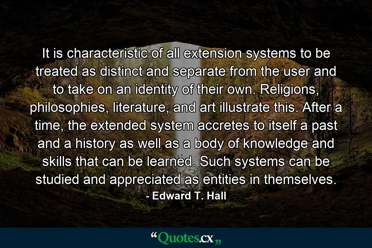 It is characteristic of all extension systems to be treated as distinct and separate from the user and to take on an identity of their own. Religions, philosophies, literature, and art illustrate this. After a time, the extended system accretes to itself a past and a history as well as a body of knowledge and skills that can be learned. Such systems can be studied and appreciated as entities in themselves. - Quote by Edward T. Hall