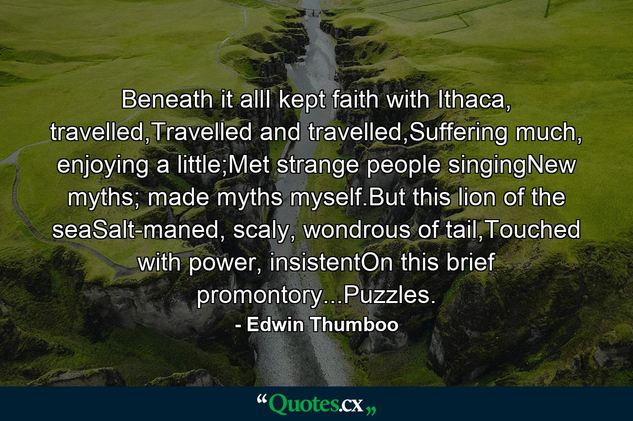 Beneath it allI kept faith with Ithaca, travelled,Travelled and travelled,Suffering much, enjoying a little;Met strange people singingNew myths; made myths myself.But this lion of the seaSalt-maned, scaly, wondrous of tail,Touched with power, insistentOn this brief promontory...Puzzles. - Quote by Edwin Thumboo