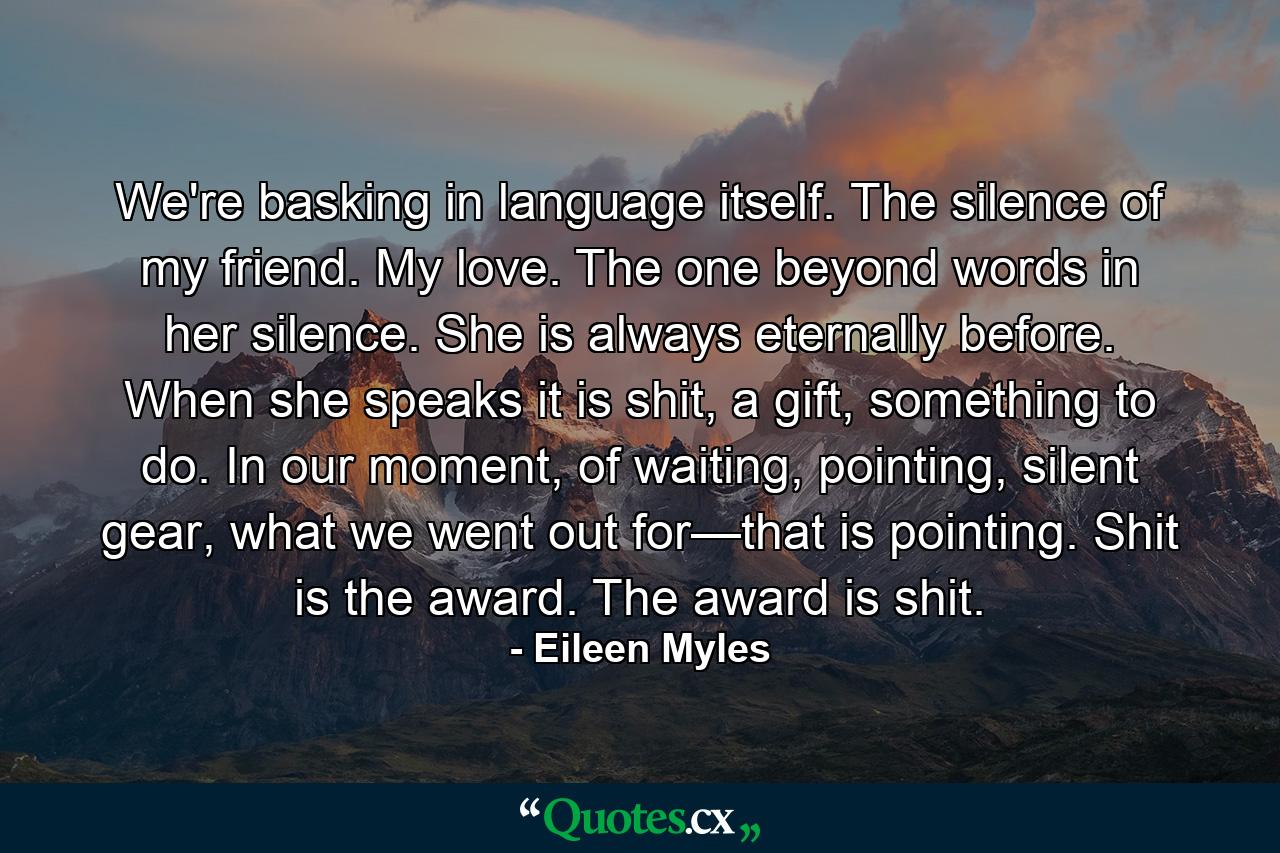 We're basking in language itself. The silence of my friend. My love. The one beyond words in her silence. She is always eternally before. When she speaks it is shit, a gift, something to do. In our moment, of waiting, pointing, silent gear, what we went out for—that is pointing. Shit is the award. The award is shit. - Quote by Eileen Myles