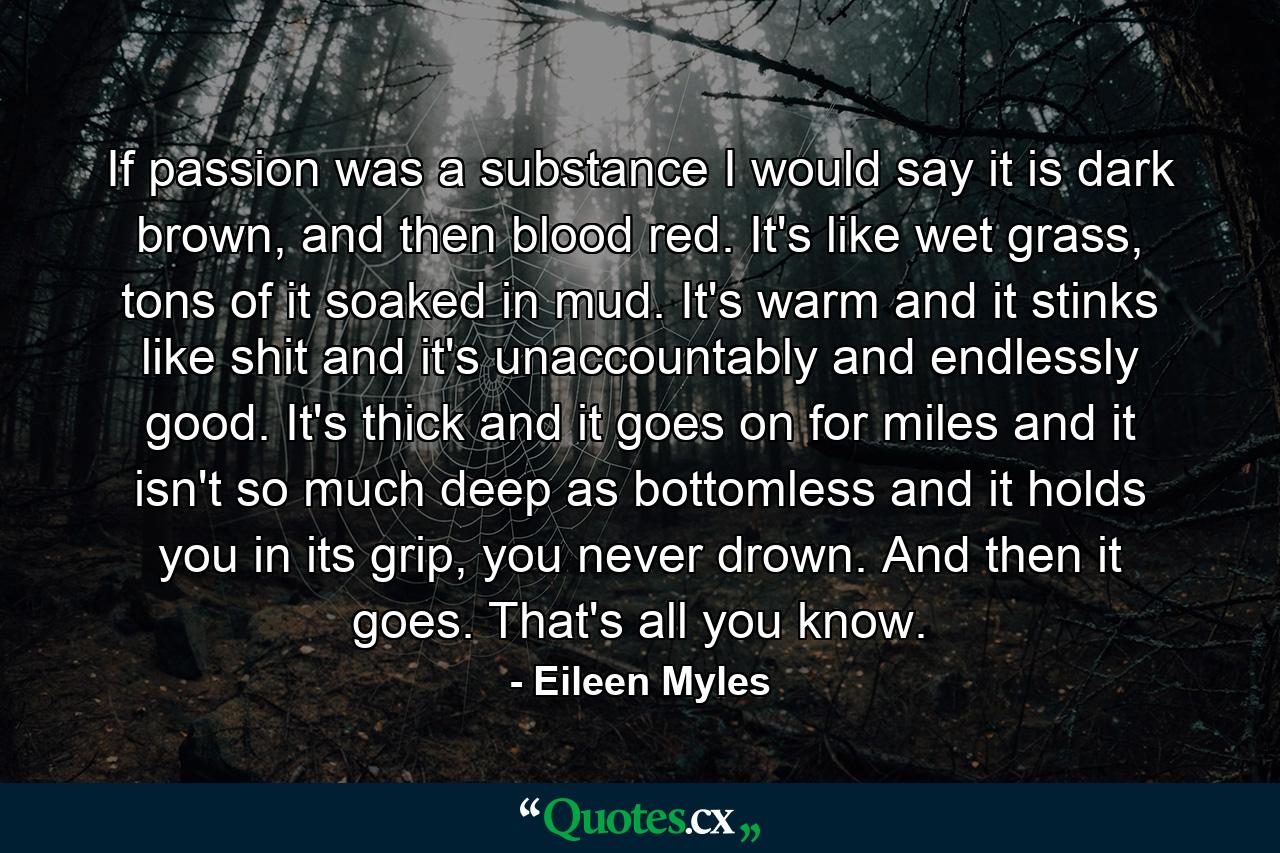 If passion was a substance I would say it is dark brown, and then blood red. It's like wet grass, tons of it soaked in mud. It's warm and it stinks like shit and it's unaccountably and endlessly good. It's thick and it goes on for miles and it isn't so much deep as bottomless and it holds you in its grip, you never drown. And then it goes. That's all you know. - Quote by Eileen Myles