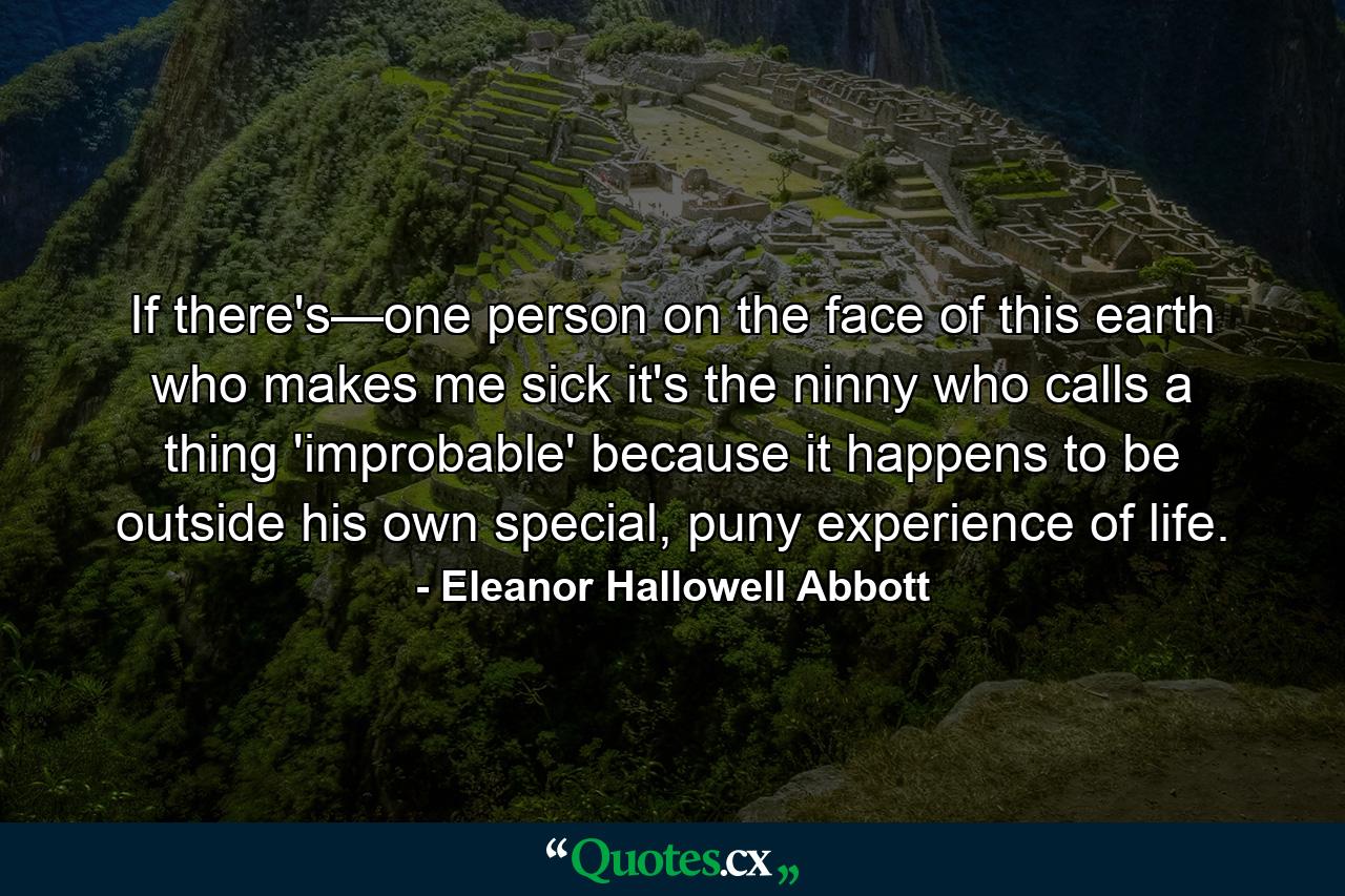 If there's—one person on the face of this earth who makes me sick it's the ninny who calls a thing 'improbable' because it happens to be outside his own special, puny experience of life. - Quote by Eleanor Hallowell Abbott