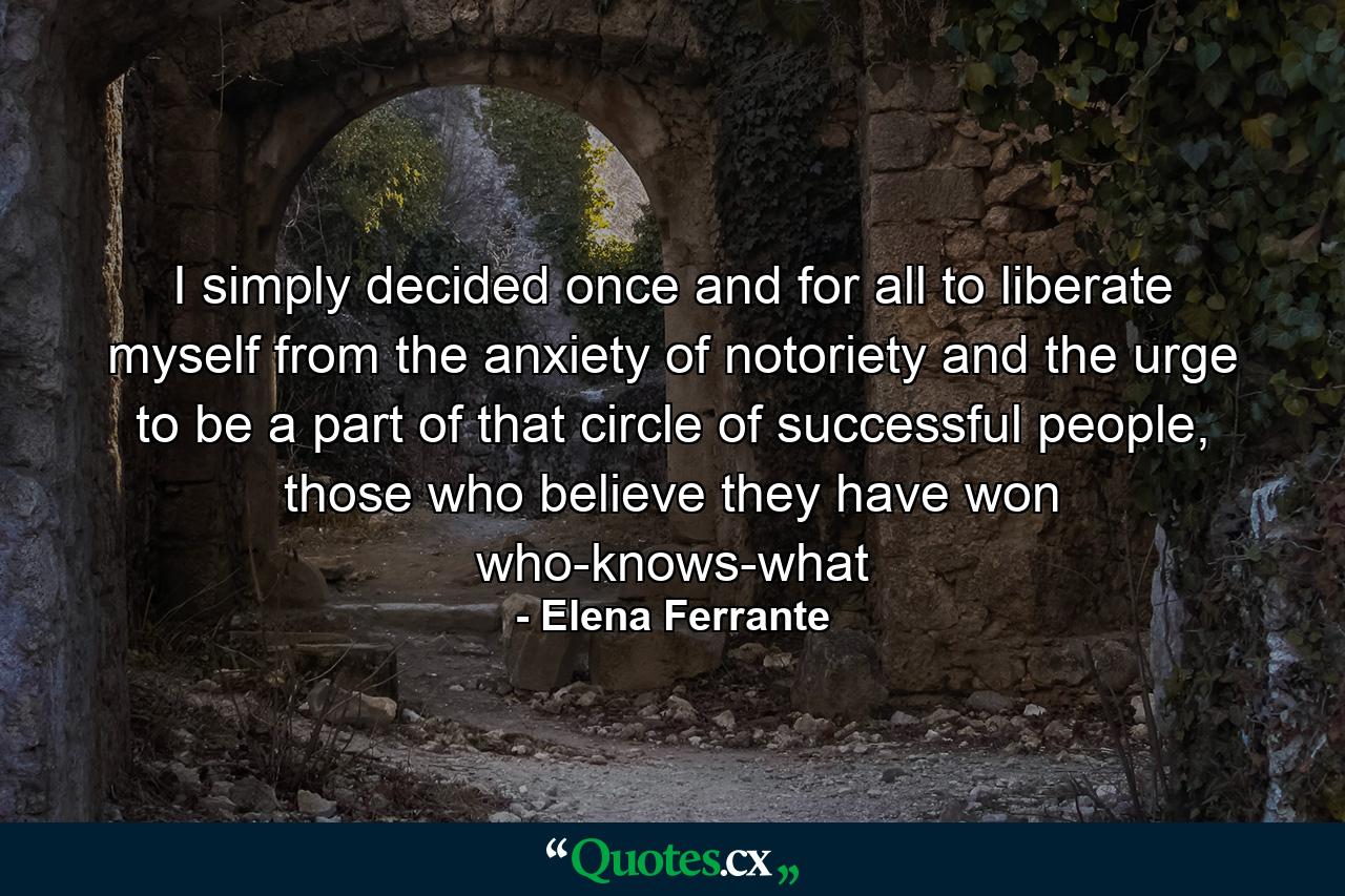 I simply decided once and for all to liberate myself from the anxiety of notoriety and the urge to be a part of that circle of successful people, those who believe they have won who-knows-what - Quote by Elena Ferrante