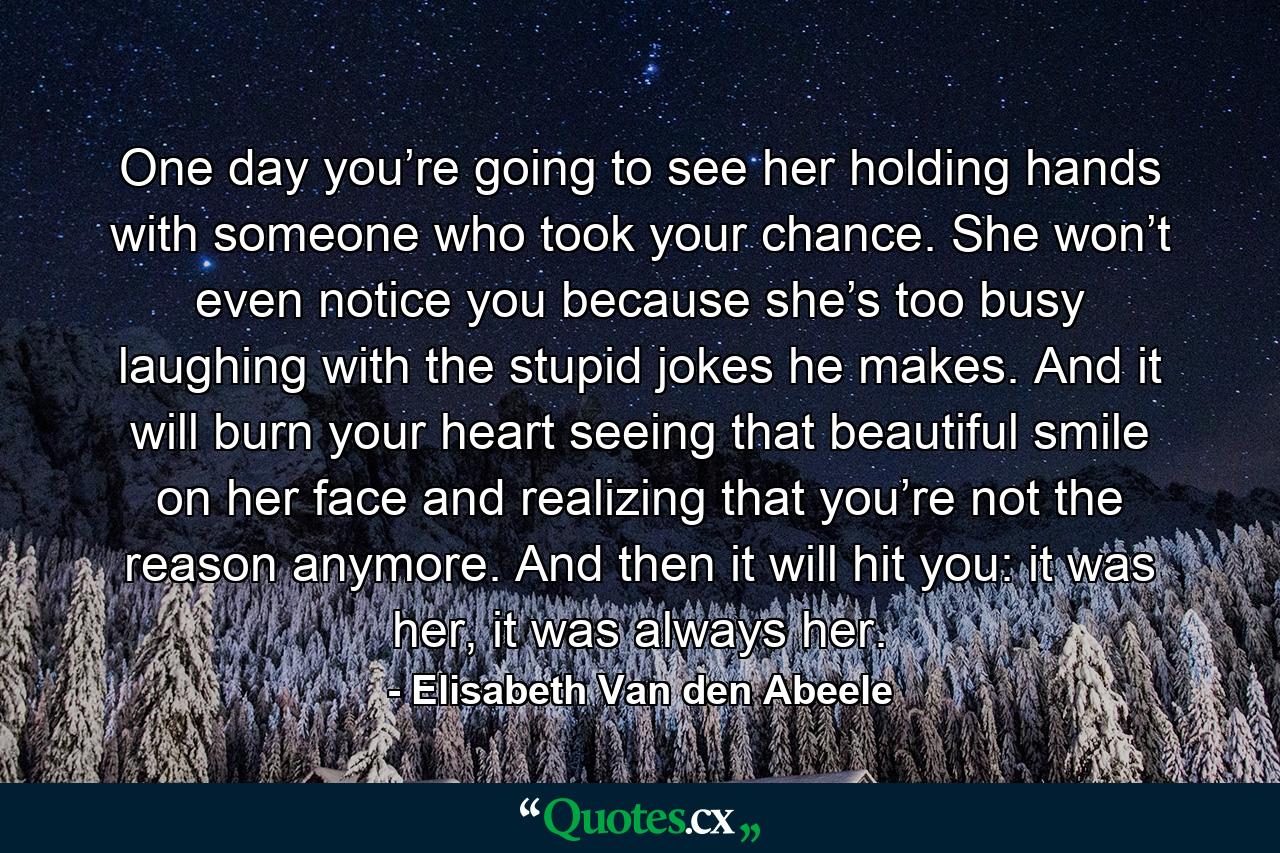 One day you’re going to see her holding hands with someone who took your chance. She won’t even notice you because she’s too busy laughing with the stupid jokes he makes. And it will burn your heart seeing that beautiful smile on her face and realizing that you’re not the reason anymore. And then it will hit you: it was her, it was always her. - Quote by Elisabeth Van den Abeele