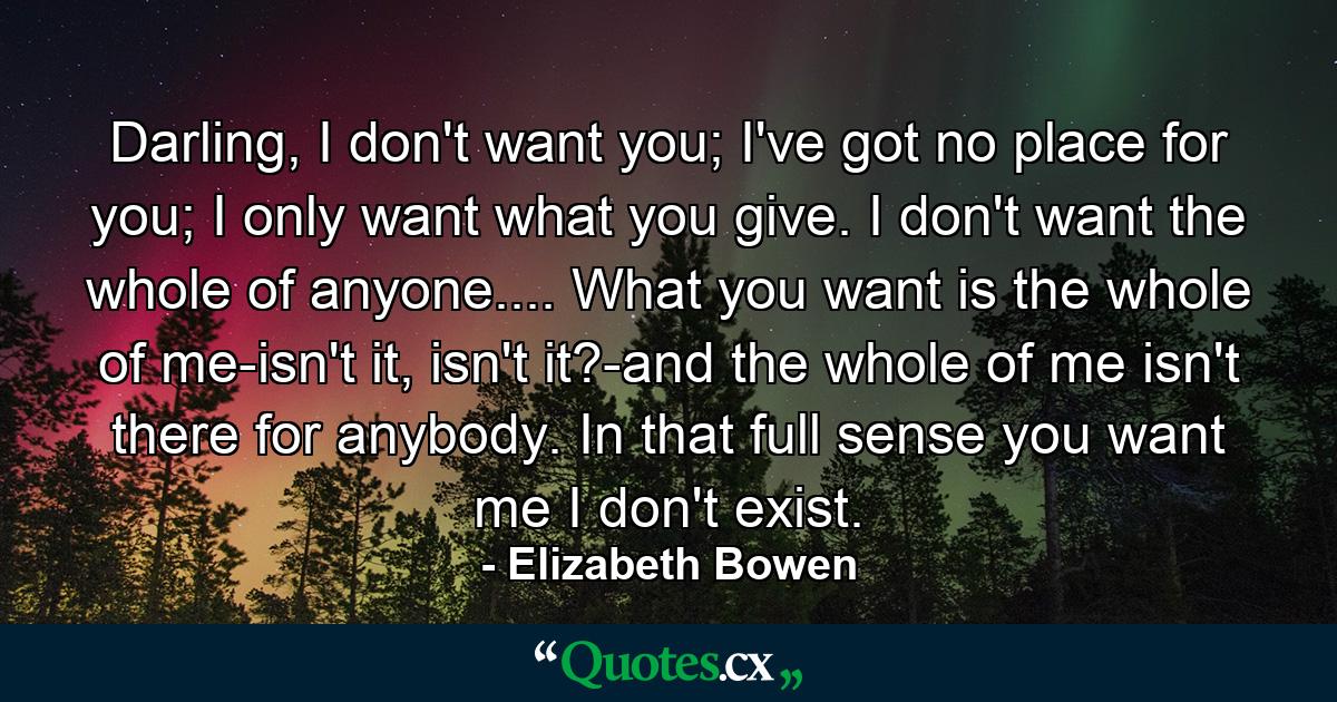 Darling, I don't want you; I've got no place for you; I only want what you give. I don't want the whole of anyone.... What you want is the whole of me-isn't it, isn't it?-and the whole of me isn't there for anybody. In that full sense you want me I don't exist. - Quote by Elizabeth Bowen