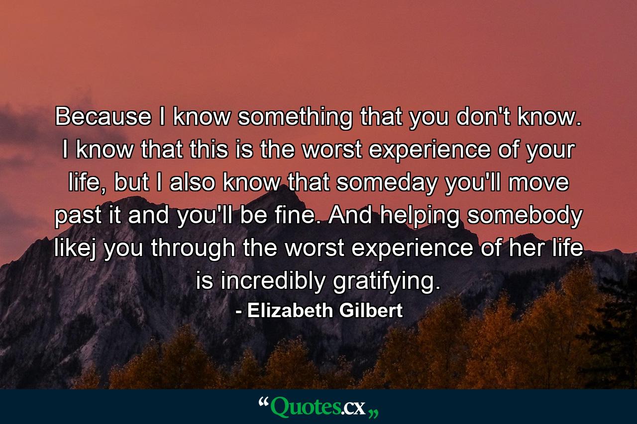 Because I know something that you don't know. I know that this is the worst experience of your life, but I also know that someday you'll move past it and you'll be fine. And helping somebody likej you through the worst experience of her life is incredibly gratifying. - Quote by Elizabeth Gilbert