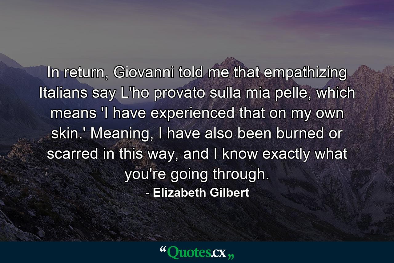 In return, Giovanni told me that empathizing Italians say L'ho provato sulla mia pelle, which means 'I have experienced that on my own skin.' Meaning, I have also been burned or scarred in this way, and I know exactly what you're going through. - Quote by Elizabeth Gilbert