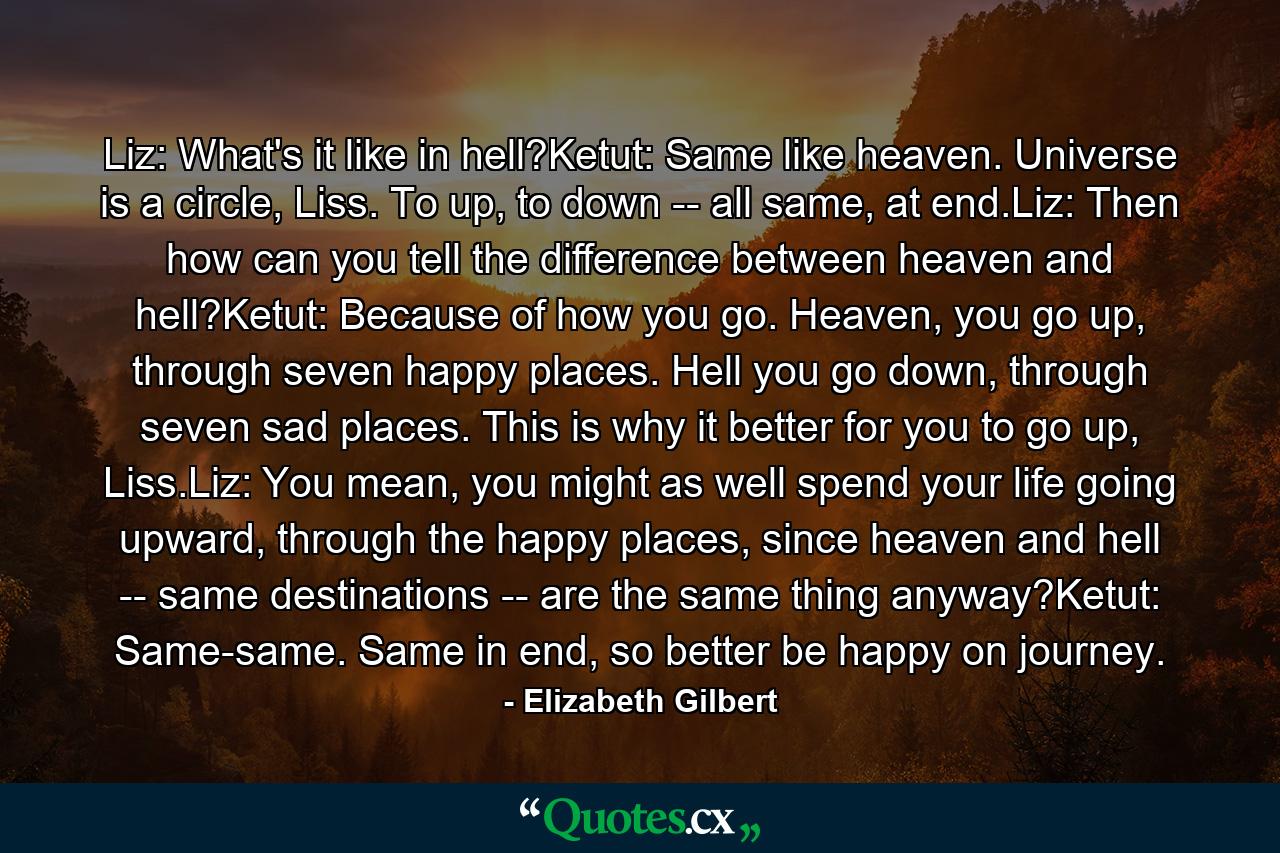 Liz: What's it like in hell?Ketut: Same like heaven. Universe is a circle, Liss. To up, to down -- all same, at end.Liz: Then how can you tell the difference between heaven and hell?Ketut: Because of how you go. Heaven, you go up, through seven happy places. Hell you go down, through seven sad places. This is why it better for you to go up, Liss.Liz: You mean, you might as well spend your life going upward, through the happy places, since heaven and hell -- same destinations -- are the same thing anyway?Ketut: Same-same. Same in end, so better be happy on journey. - Quote by Elizabeth Gilbert