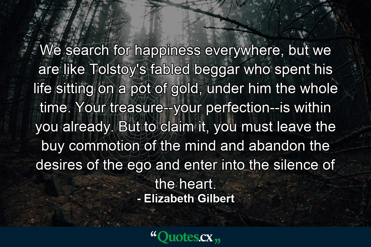 We search for happiness everywhere, but we are like Tolstoy's fabled beggar who spent his life sitting on a pot of gold, under him the whole time. Your treasure--your perfection--is within you already. But to claim it, you must leave the buy commotion of the mind and abandon the desires of the ego and enter into the silence of the heart. - Quote by Elizabeth Gilbert