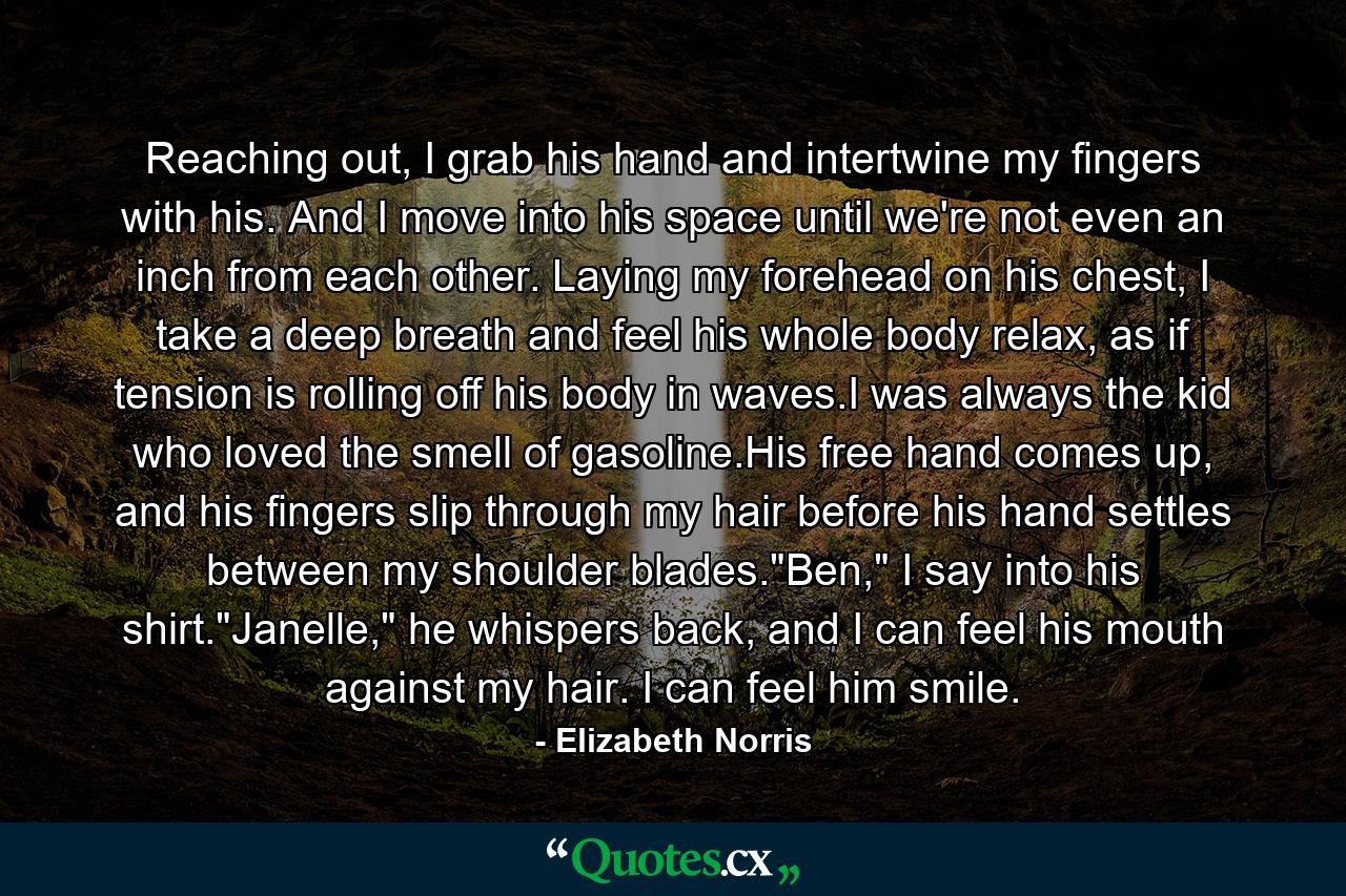 Reaching out, I grab his hand and intertwine my fingers with his. And I move into his space until we're not even an inch from each other. Laying my forehead on his chest, I take a deep breath and feel his whole body relax, as if tension is rolling off his body in waves.I was always the kid who loved the smell of gasoline.His free hand comes up, and his fingers slip through my hair before his hand settles between my shoulder blades.