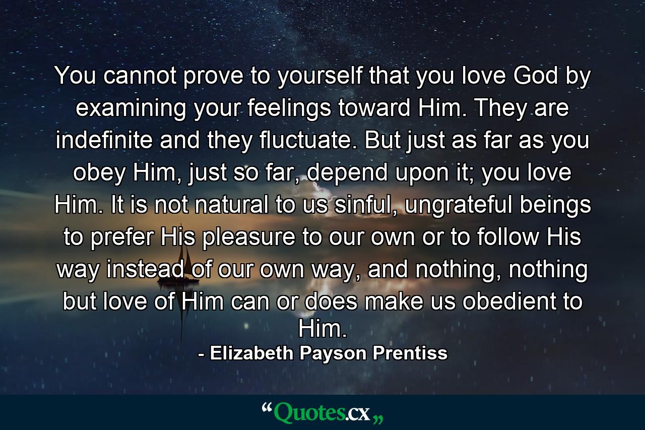 You cannot prove to yourself that you love God by examining your feelings toward Him. They are indefinite and they fluctuate. But just as far as you obey Him, just so far, depend upon it; you love Him. It is not natural to us sinful, ungrateful beings to prefer His pleasure to our own or to follow His way instead of our own way, and nothing, nothing but love of Him can or does make us obedient to Him. - Quote by Elizabeth Payson Prentiss