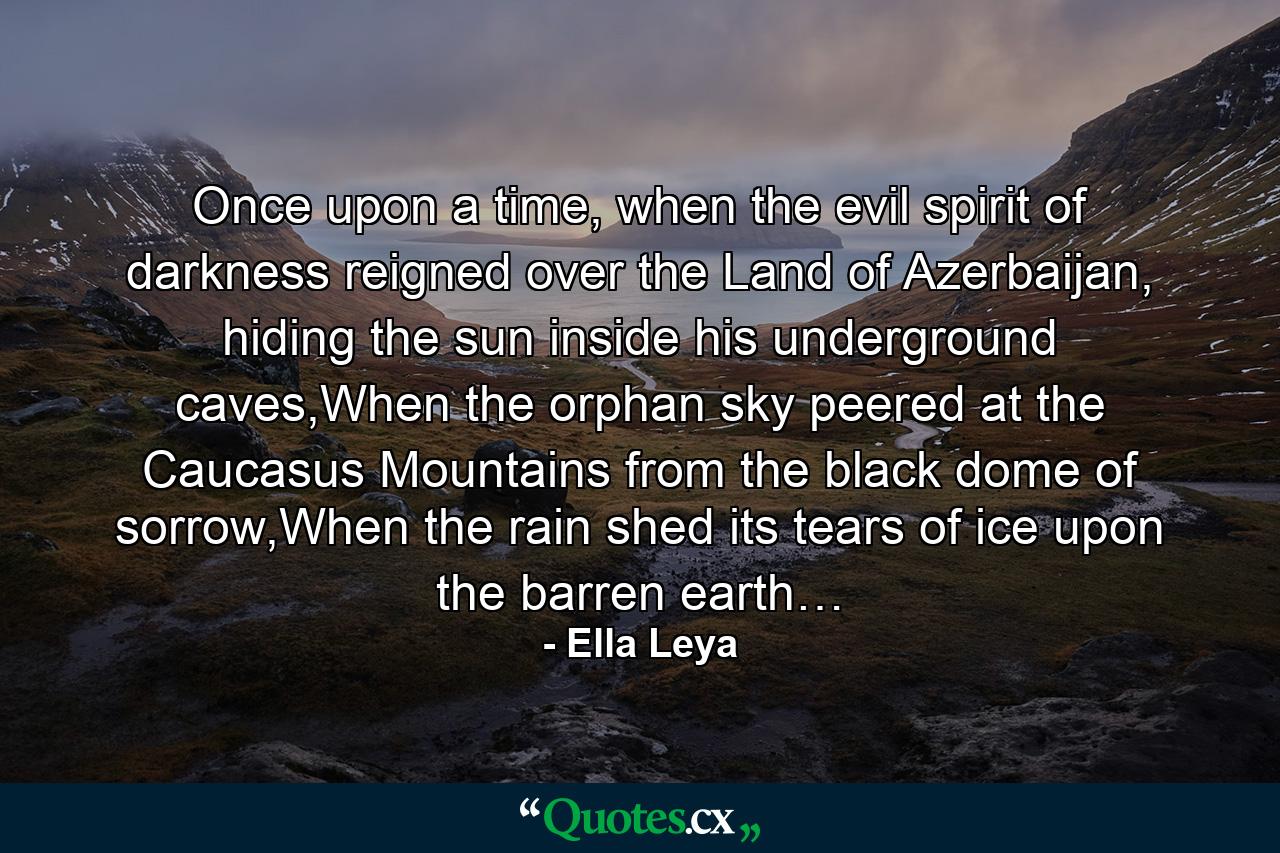 Once upon a time, when the evil spirit of darkness reigned over the Land of Azerbaijan, hiding the sun inside his underground caves,When the orphan sky peered at the Caucasus Mountains from the black dome of sorrow,When the rain shed its tears of ice upon the barren earth… - Quote by Ella Leya